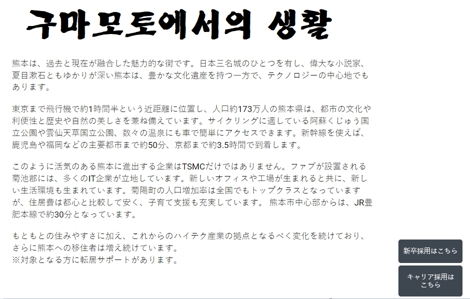 ▲TSMC 일본 운영 자회사인 JASM는 홈페이지를 통해 인력을 상시 채용 중이다. 기업의 장래와 가치관ㆍ방향성 등과 함께 구마모토에서의 생활 등을 설명하면서 적극적인 구인에 나서고 있다. 화면 오른쪽 아래에 각각 신입과 경력직 공개채용 링크가 자리했다.  (출처 JASM 홈페이지)