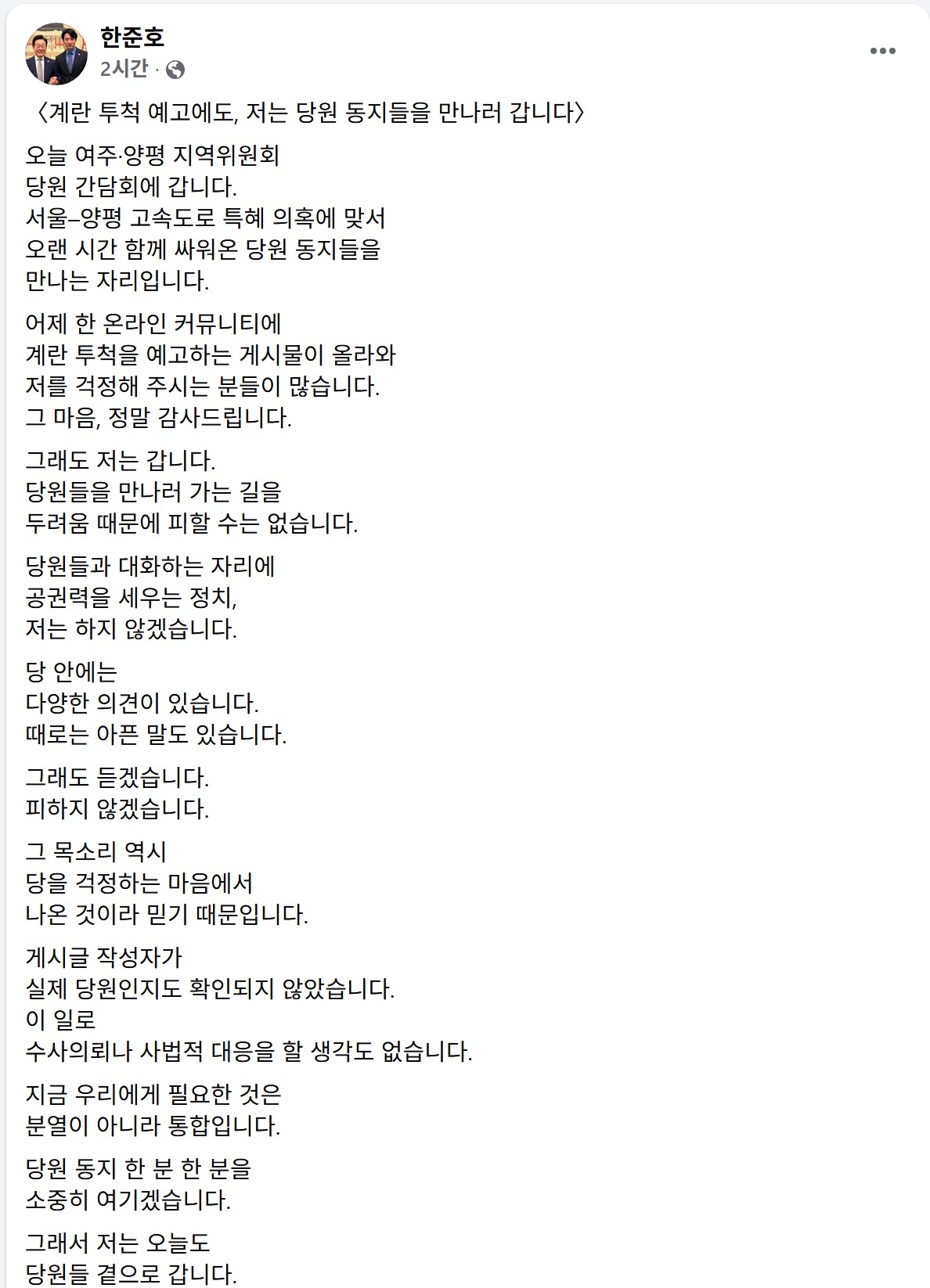 ▲더불어민주당 경기도지사 경선 후보인 한준호 국회의원(고양시을)이 8일 온라인 테러 예고 논란에도 불구하고 경기도 양평군 여주·양평 지역위원회 당원 간담회에 참석하겠다는 뜻을 자신의 페이스북을 통해 직접 밝히고 있다. 한 의원은 이날 공권력 동원과 수사의뢰를 모두 거부하며 "분열이 아닌 통합"을 전면에 내세웠다. (한준호 국회의원 페이스북 캡쳐본)